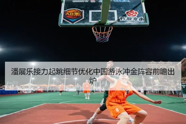 潘展乐接力起跳细节优化中国游泳冲金阵容前瞻出炉