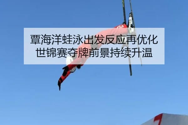 覃海洋蛙泳出发反应再优化 世锦赛夺牌前景持续升温