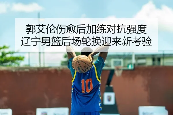 郭艾伦伤愈后加练对抗强度 辽宁男篮后场轮换迎来新考验